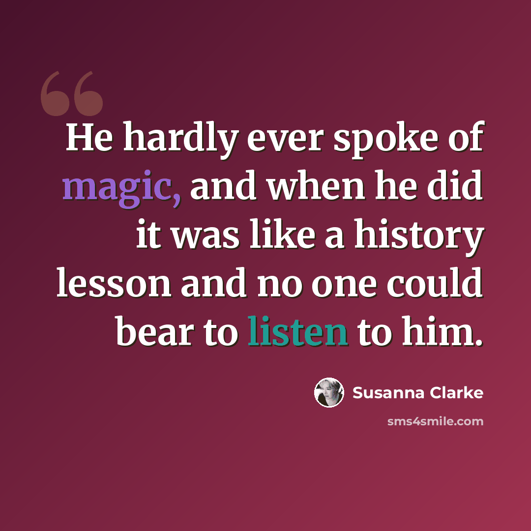“He hardly ever spoke of magic, and when he did it was like a history lesson and no one could bear to listen to him.” quote by Susanna Clarke