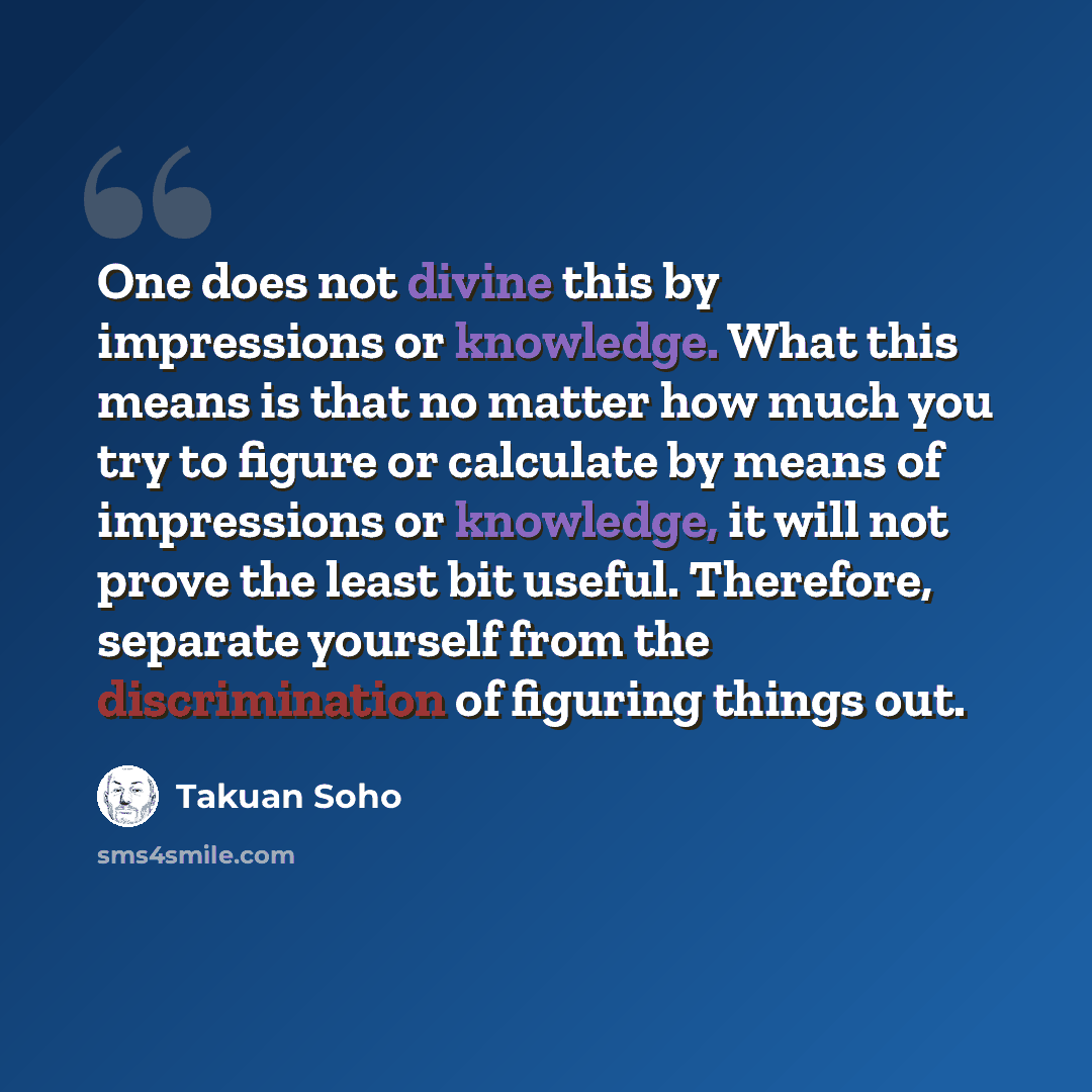 “One does not divine this by impressions or knowledge. What this means is that no matter how much you try to figure or calculate by means of impressions or knowledge, it will not prove the least bit useful. Therefore, separate yourself from the discrimination of figuring things out.” quote by Takuan Soho