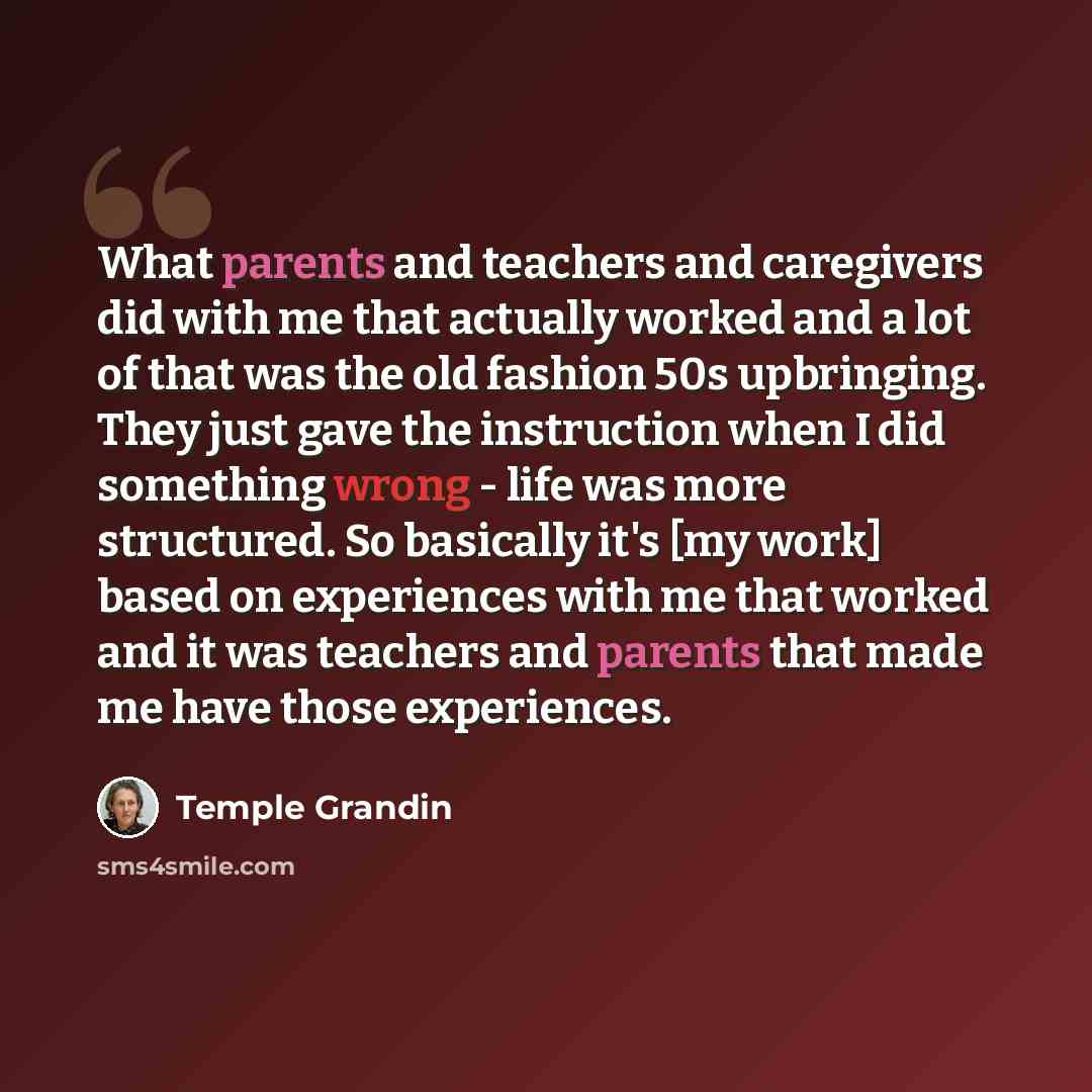 “What parents and teachers and caregivers did with me that actually worked and a lot of that was the old fashion 50s upbringing. They just gave the instruction when I did something wrong - life was more structured. So basically it's [my work] based on experiences with me that worked and it was…” quote by Temple Grandin