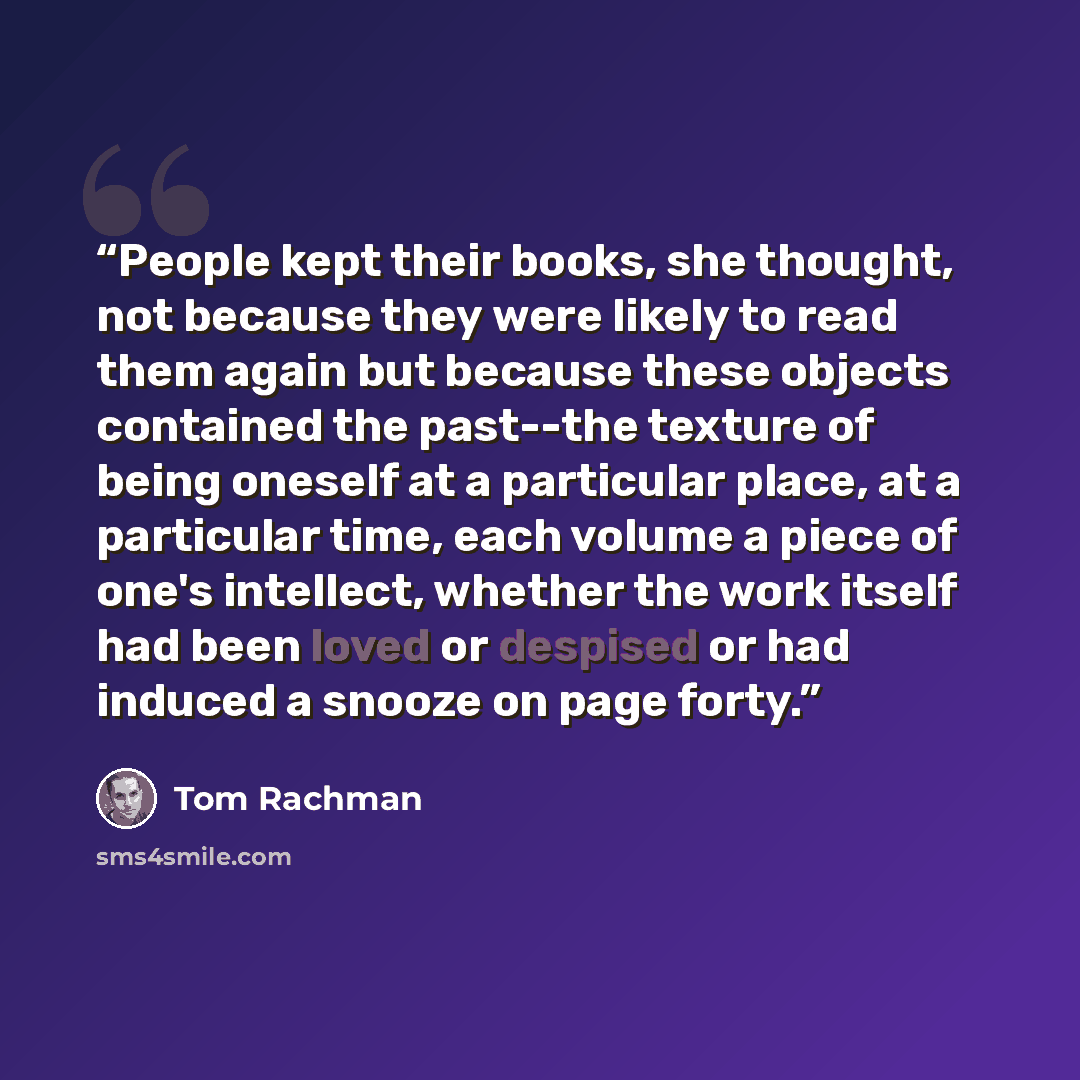 “People kept their books, she thought, not because they were likely to read them again but because these objects contained the past--the texture of being oneself at a particular place, at a particular time, each volume a piece of one's intellect, whether the work itself had been loved or despised…” quote by Tom Rachman