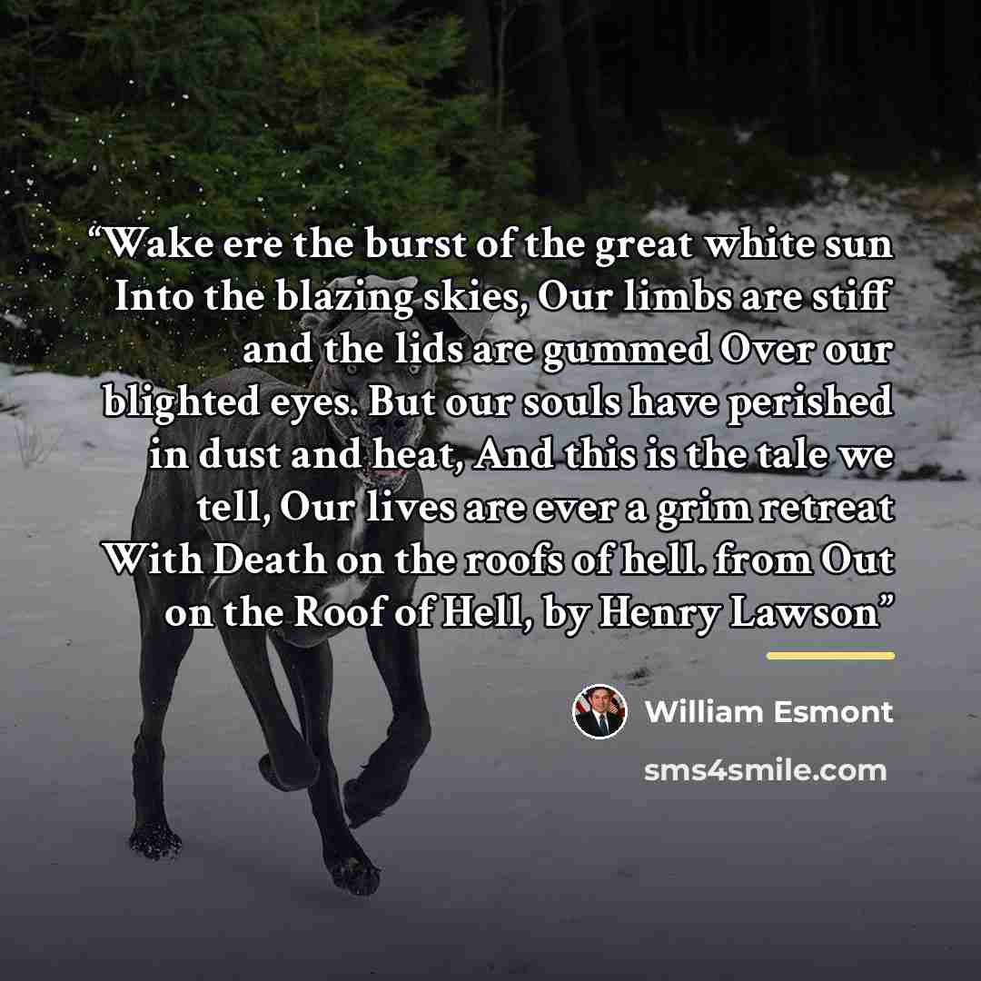 “Wake ere the burst of the great white sun Into the blazing skies, Our limbs are stiff and the lids are gummed Over our blighted eyes. But our souls have perished in dust and heat, And this is the tale we tell, Our lives are ever a grim retreat With Death on the roofs of hell. from Out on the Roof…” quote by William Esmont
