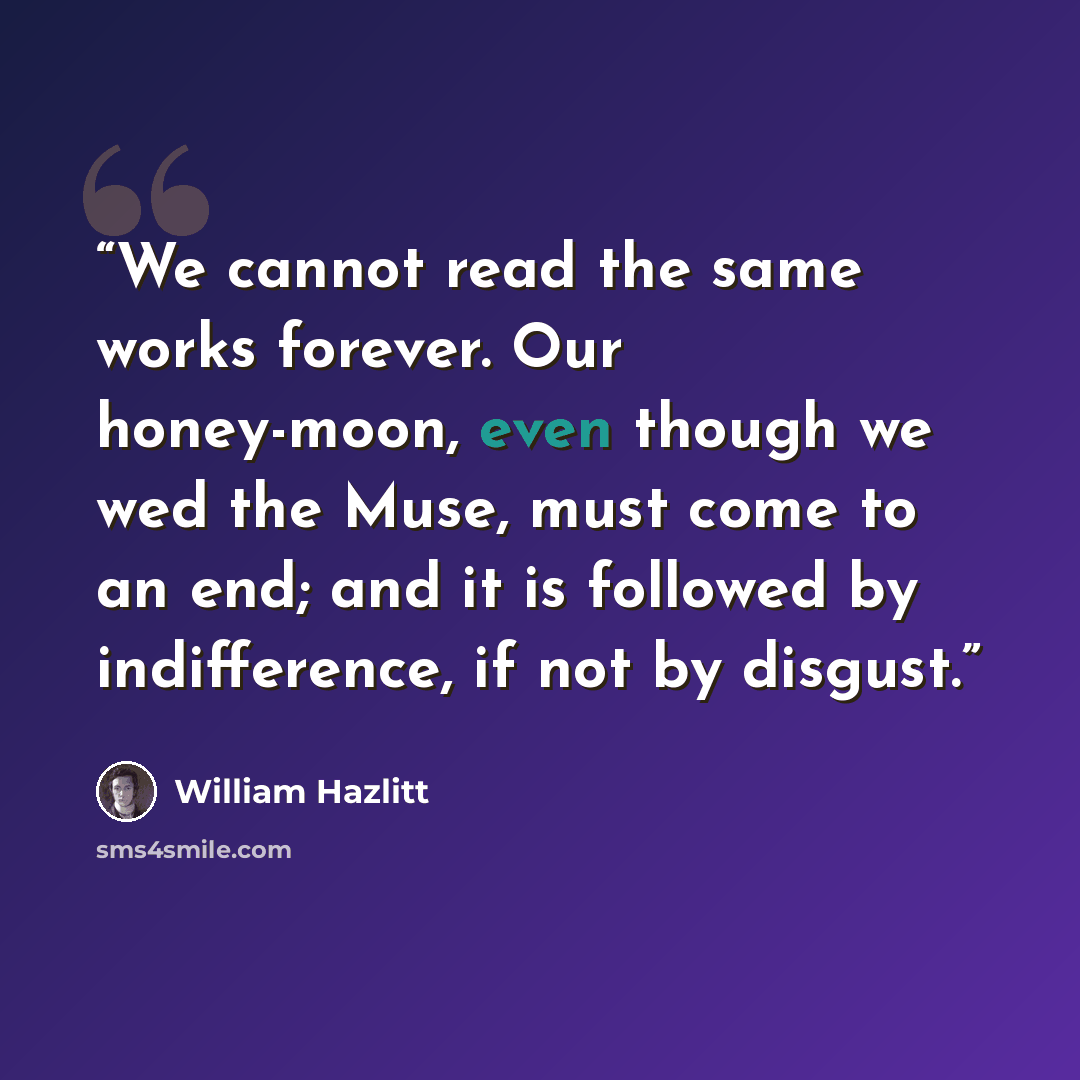 “We cannot read the same works forever. Our honey-moon, even though we wed the Muse, must come to an end; and it is followed by indifference, if not by disgust.” quote by William Hazlitt