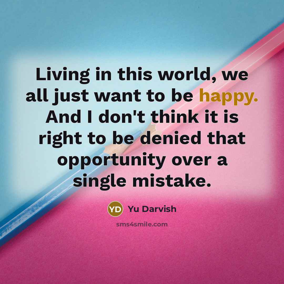 “Living in this world, we all just want to be happy. And I don't think it is right to be denied that opportunity over a single mistake.” quote by Yu Darvish