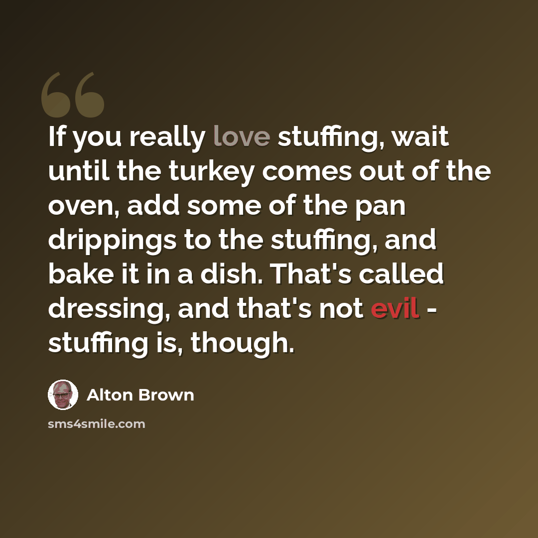 “If you really love stuffing, wait until the turkey comes out of the oven, add some of the pan drippings to the stuffing, and bake it in a dish. That's called dressing, and that's not evil - stuffing is, though.” quote by Alton Brown