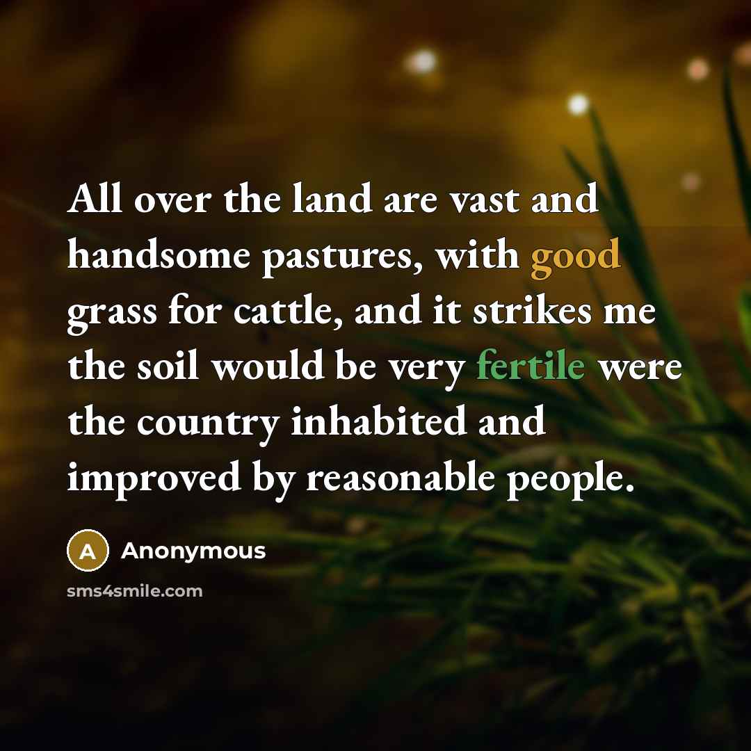 “All over the land are vast and handsome pastures, with good grass for cattle, and it strikes me the soil would be very fertile were the country inhabited and improved by reasonable people.” quote by Anonymous