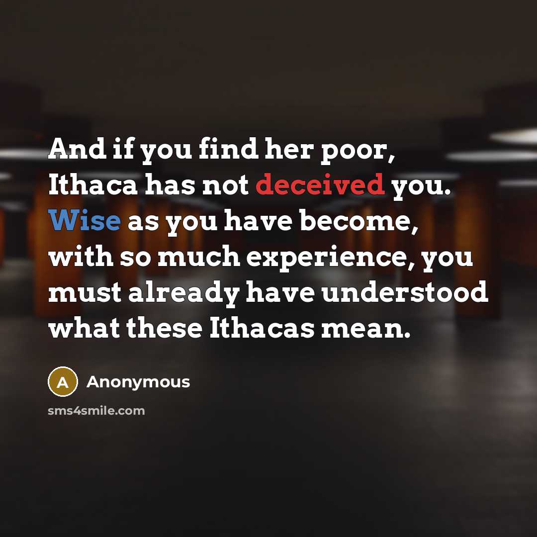 “And if you find her poor, Ithaca has not deceived you. Wise as you have become, with so much experience, you must already have understood what these Ithacas mean.” quote by Anonymous