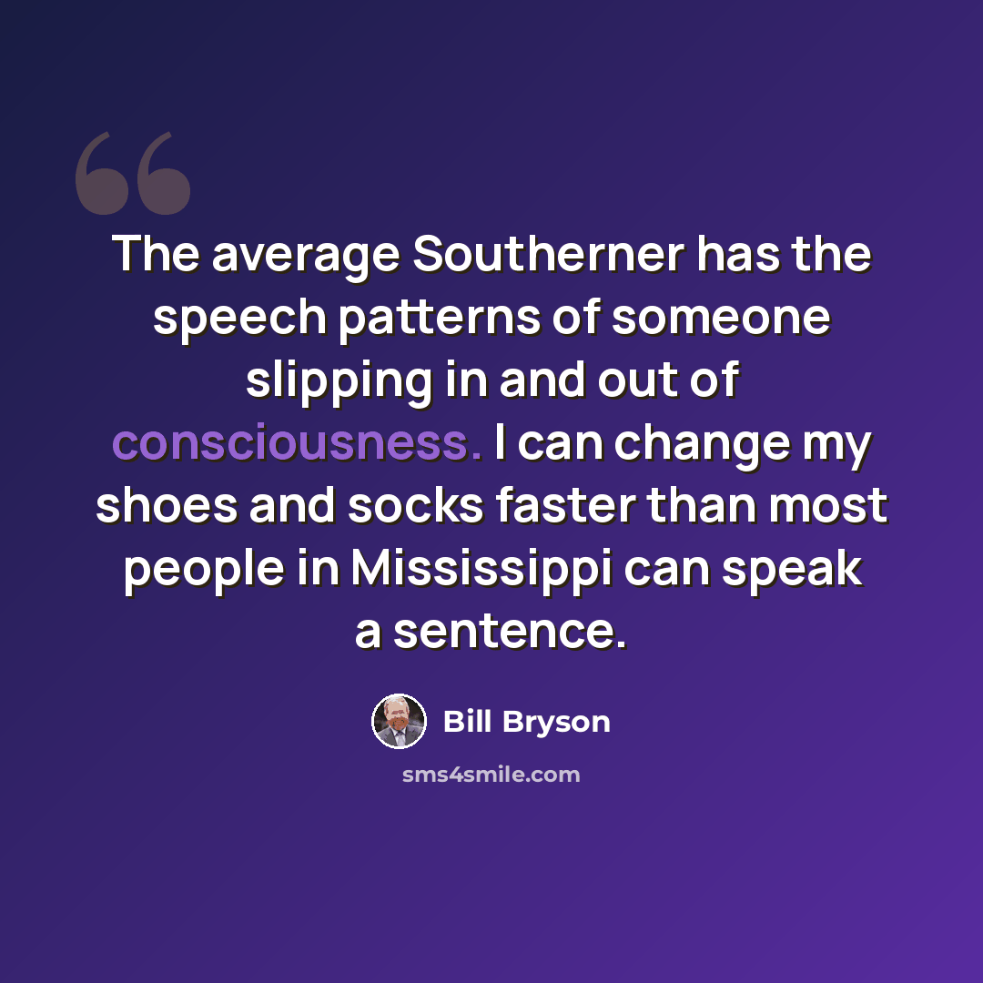 “The average Southerner has the speech patterns of someone slipping in and out of consciousness. I can change my shoes and socks faster than most people in Mississippi can speak a sentence.” quote by Bill Bryson