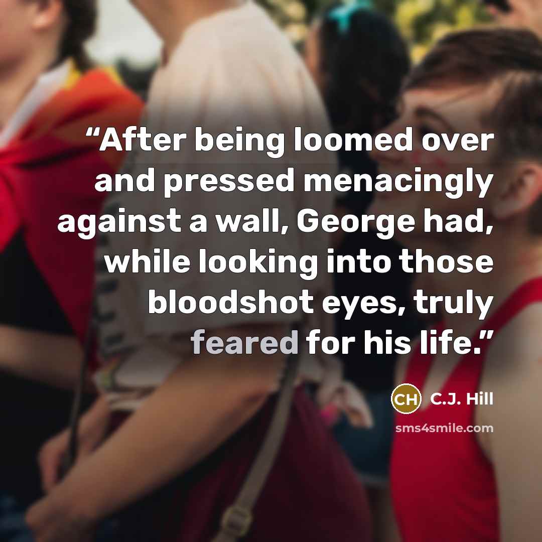 “After being loomed over and pressed menacingly against a wall, George had, while looking into those bloodshot eyes, truly feared for his life.” quote by C.J. Hill