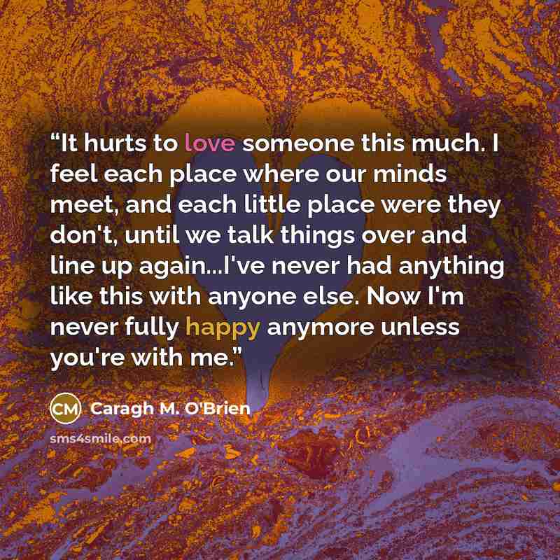 “It hurts to love someone this much. I feel each place where our minds meet, and each little place were they don't, until we talk things over and line up again...I've never had anything like this with anyone else. Now I'm never fully happy anymore unless you're with me.” quote by Caragh M. O'Brien