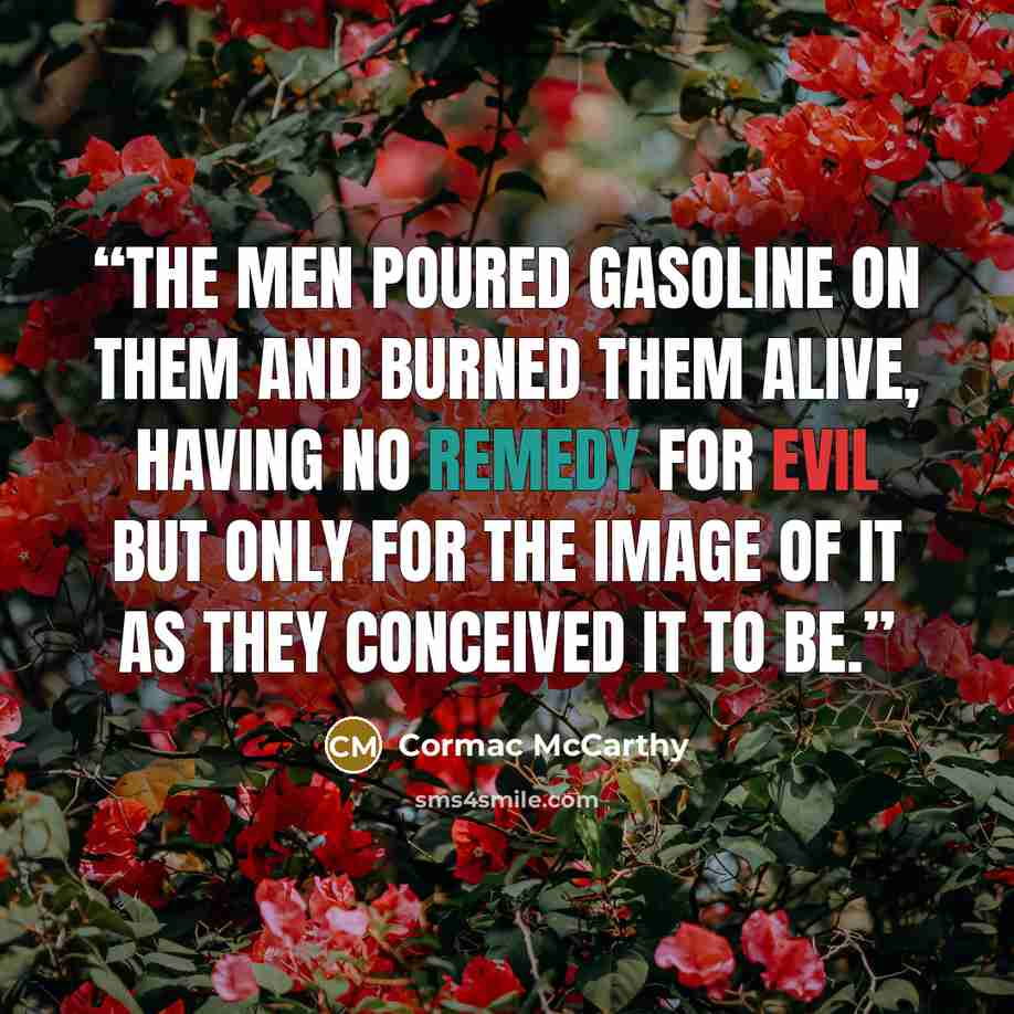 “The men poured gasoline on them and burned them alive, having no remedy for evil but only for the image of it as they conceived it to be.” quote by Cormac McCarthy