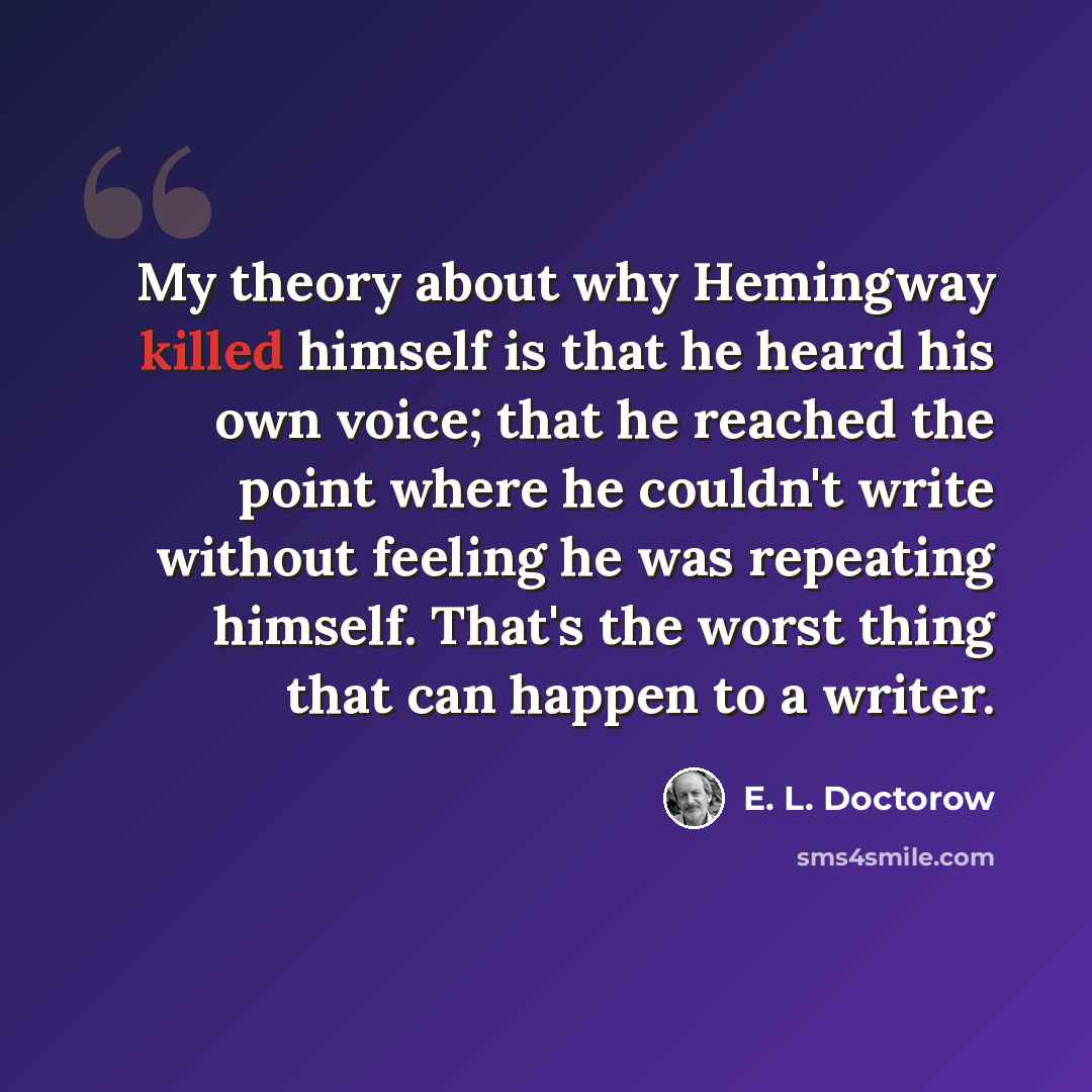 “My theory about why Hemingway killed himself is that he heard his own voice; that he reached the point where he couldn't write without feeling he was repeating himself. That's the worst thing that can happen to a writer.” quote by E. L. Doctorow