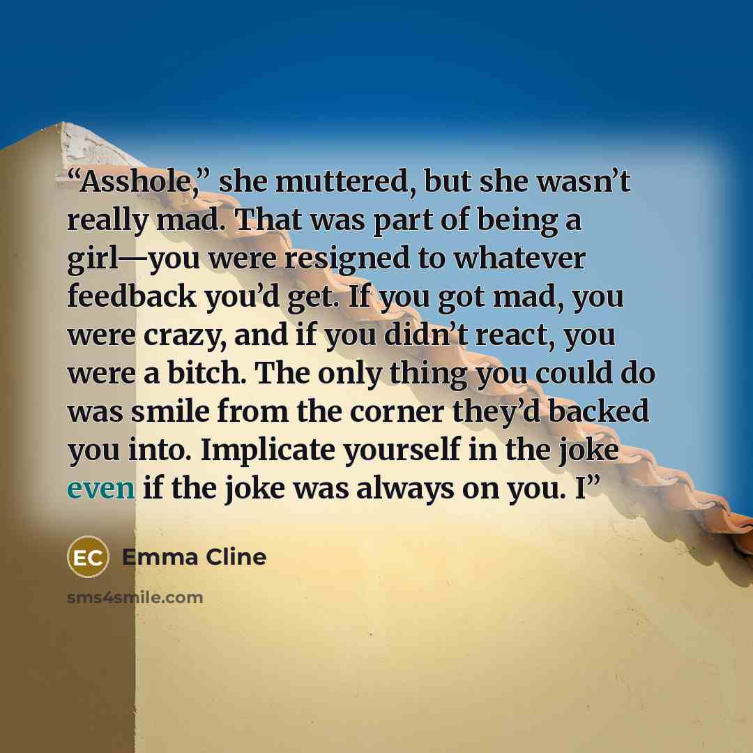 “Asshole,” she muttered, but she wasn’t really mad. That was part of being a girl—you were resigned to whatever feedback you’d get. If you got mad, you were crazy, and if you didn’t react, you were a bitch. The only thing you could do was smile from the corner they’d backed you into. Implicate…” quote by Emma Cline