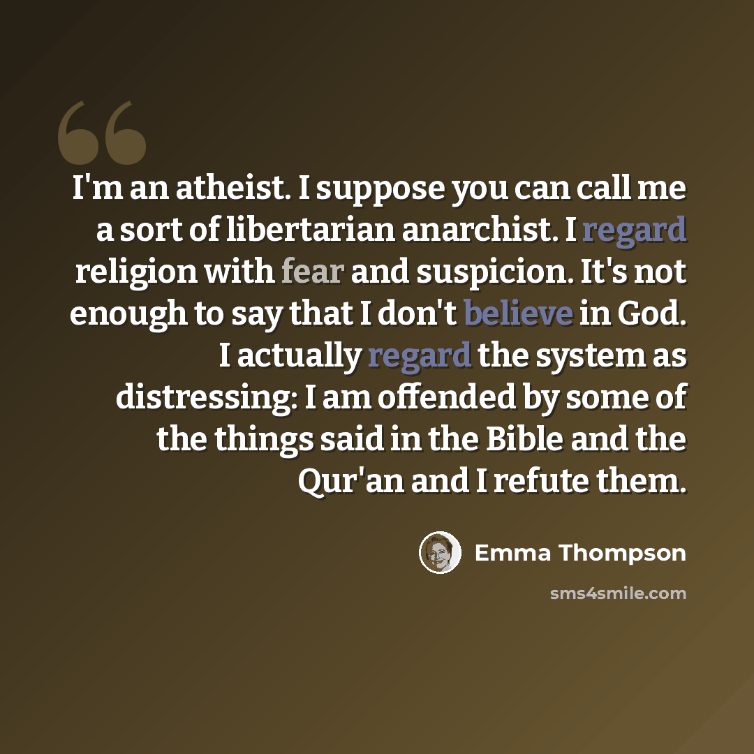“I'm an atheist. I suppose you can call me a sort of libertarian anarchist. I regard religion with fear and suspicion. It's not enough to say that I don't believe in God. I actually regard the system as distressing: I am offended by some of the things said in the Bible and the Qur'an and I refute…” quote by Emma Thompson