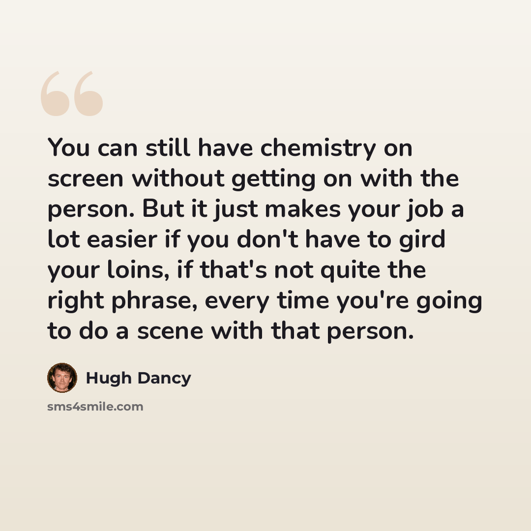 “You can still have chemistry on screen without getting on with the person. But it just makes your job a lot easier if you don't have to gird your loins, if that's not quite the right phrase, every time you're going to do a scene with that person.” quote by Hugh Dancy