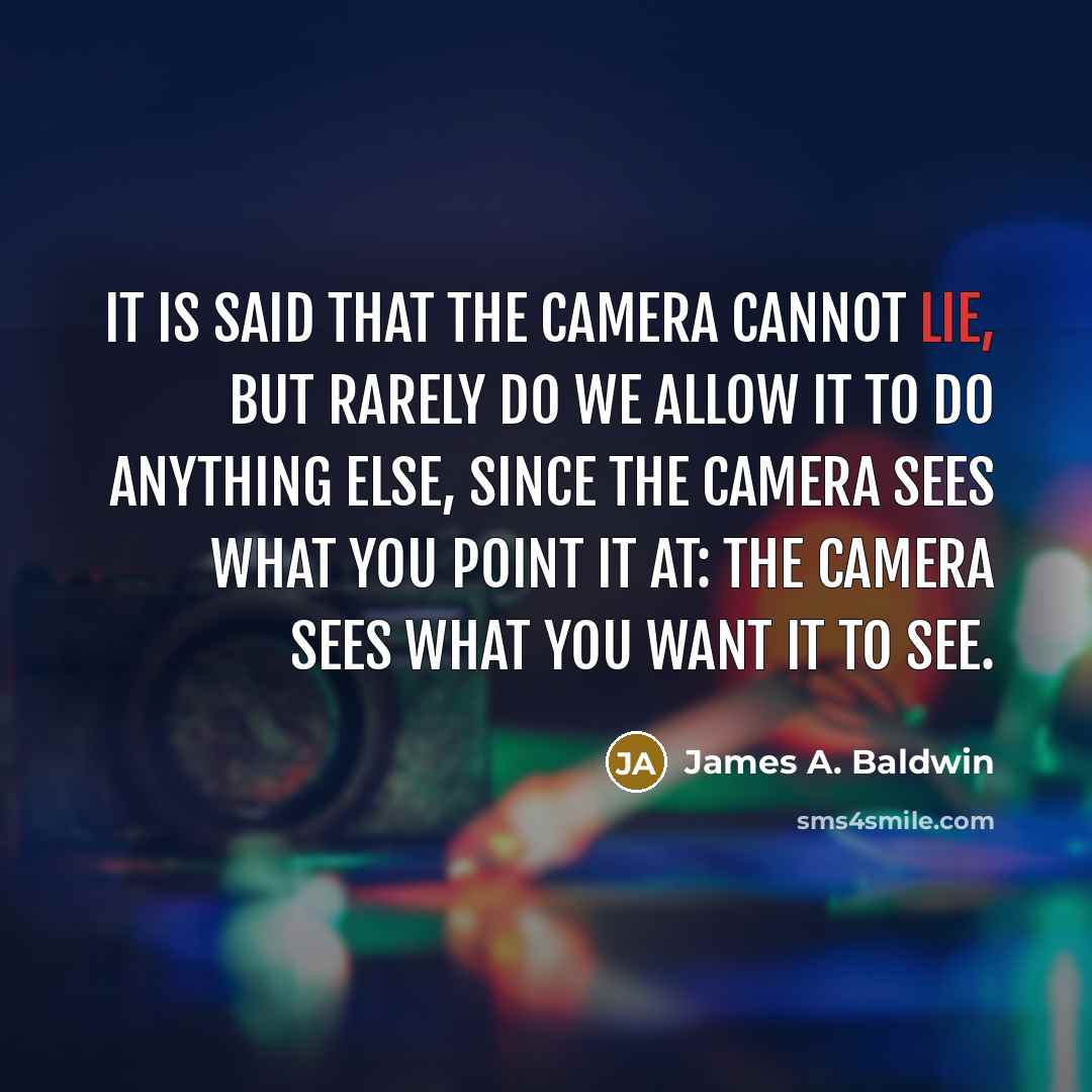 “It is said that the camera cannot lie, but rarely do we allow it to do anything else, since the camera sees what you point it at: the camera sees what you want it to see.” quote by James A. Baldwin