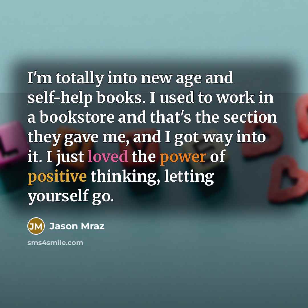 “I'm totally into new age and self-help books. I used to work in a bookstore and that's the section they gave me, and I got way into it. I just loved the power of positive thinking, letting yourself go.” quote by Jason Mraz