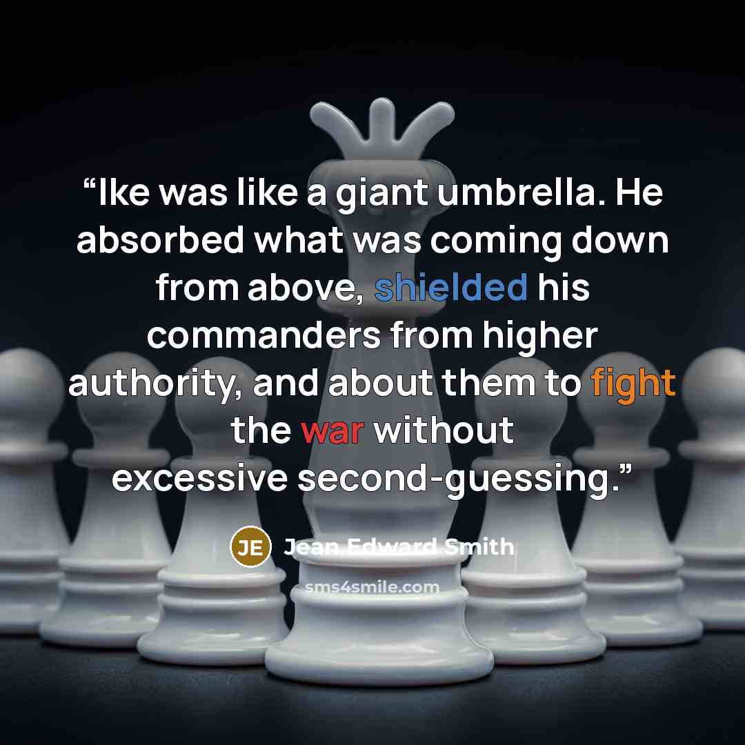 “Ike was like a giant umbrella. He absorbed what was coming down from above, shielded his commanders from higher authority, and about them to fight the war without excessive second-guessing.” quote by Jean Edward Smith