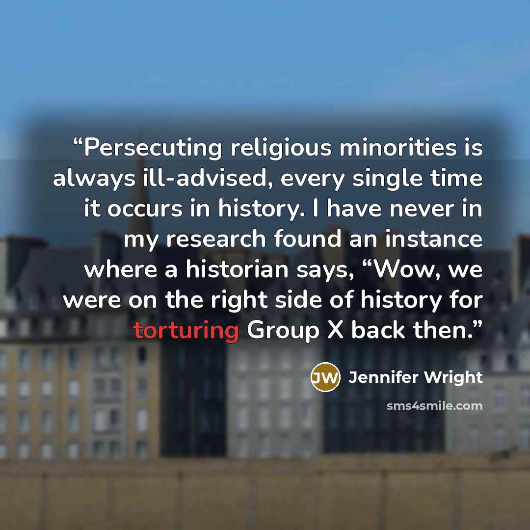 “Persecuting religious minorities is always ill-advised, every single time it occurs in history. I have never in my research found an instance where a historian says, “Wow, we were on the right side of history for torturing Group X back then.” quote by Jennifer Wright