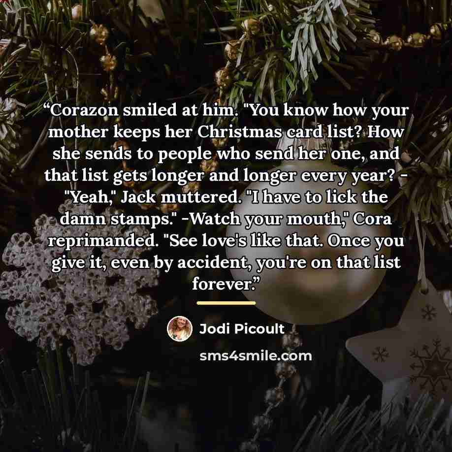 “Corazon smiled at him. "You know how your mother keeps her Christmas card list? How she sends to people who send her one, and that list gets longer and longer every year? - "Yeah," Jack muttered. "I have to lick the damn stamps." -Watch your mouth," Cora reprimanded. "See love's like that. Once…” quote by Jodi Picoult
