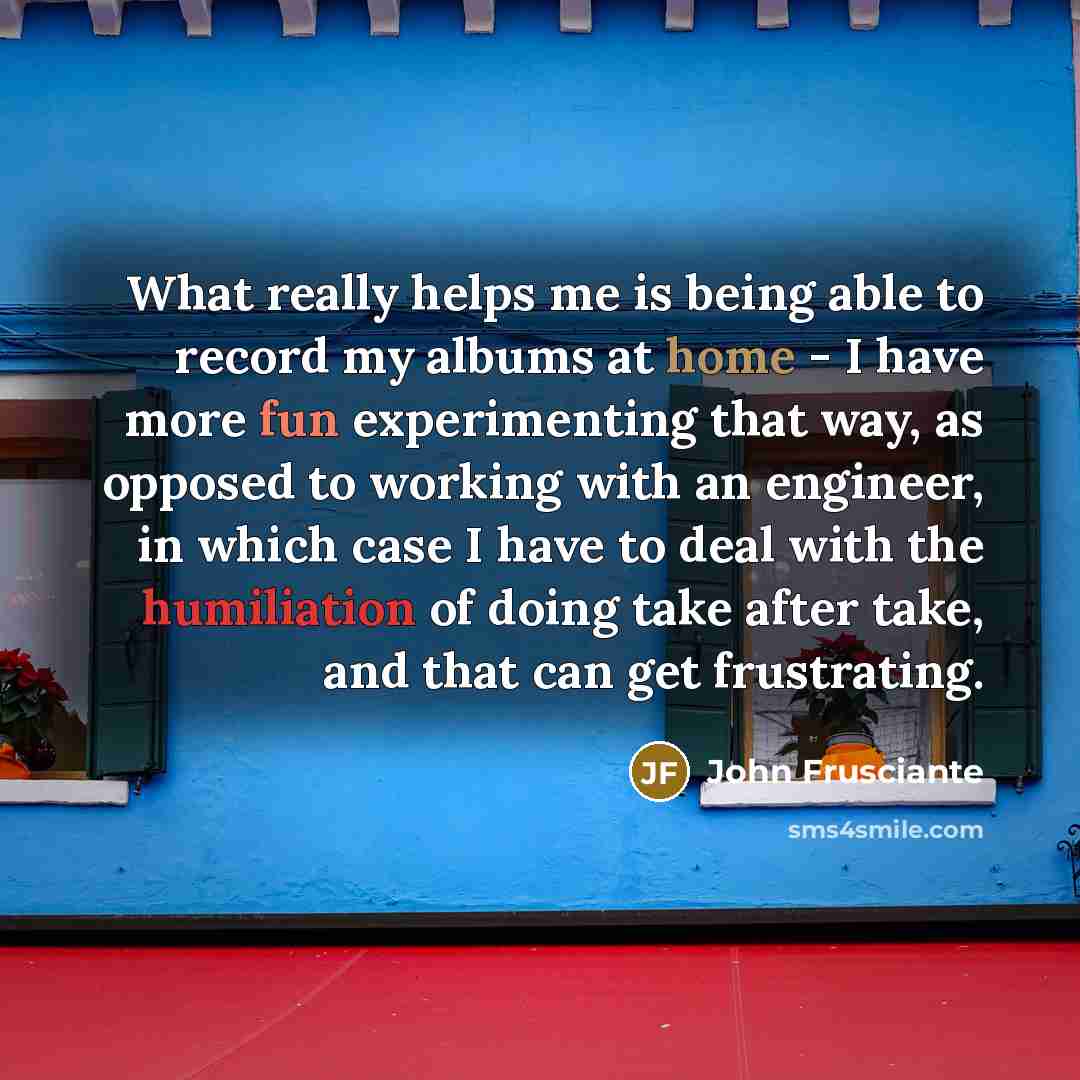 “What really helps me is being able to record my albums at home - I have more fun experimenting that way, as opposed to working with an engineer, in which case I have to deal with the humiliation of doing take after take, and that can get frustrating.” quote by John Frusciante