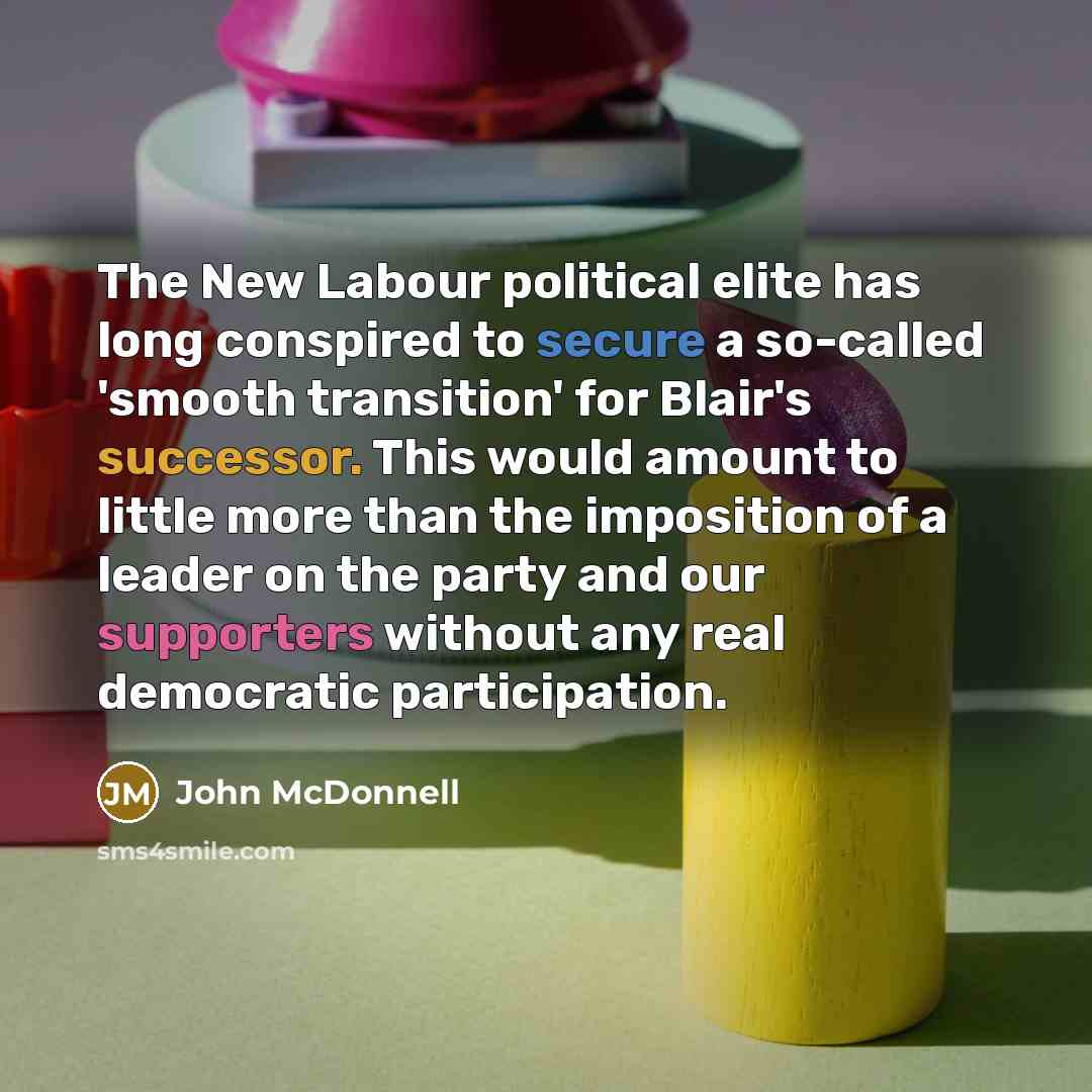 “The New Labour political elite has long conspired to secure a so-called 'smooth transition' for Blair's successor. This would amount to little more than the imposition of a leader on the party and our supporters without any real democratic participation.” quote by John McDonnell