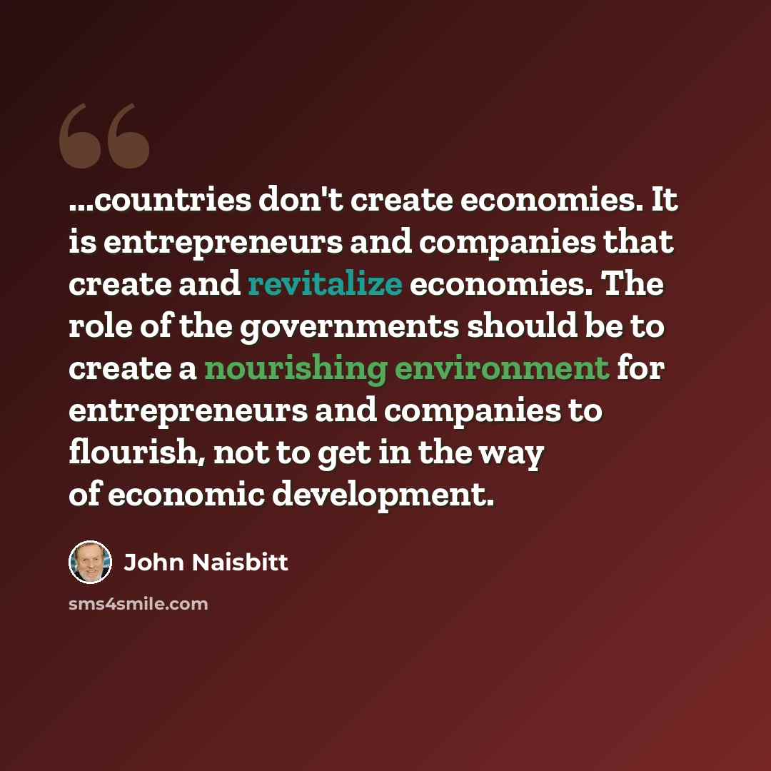 “...countries don't create economies. It is entrepreneurs and companies that create and revitalize economies. The role of the governments should be to create a nourishing environment for entrepreneurs and companies to flourish, not to get in the way of economic development.” quote by John Naisbitt