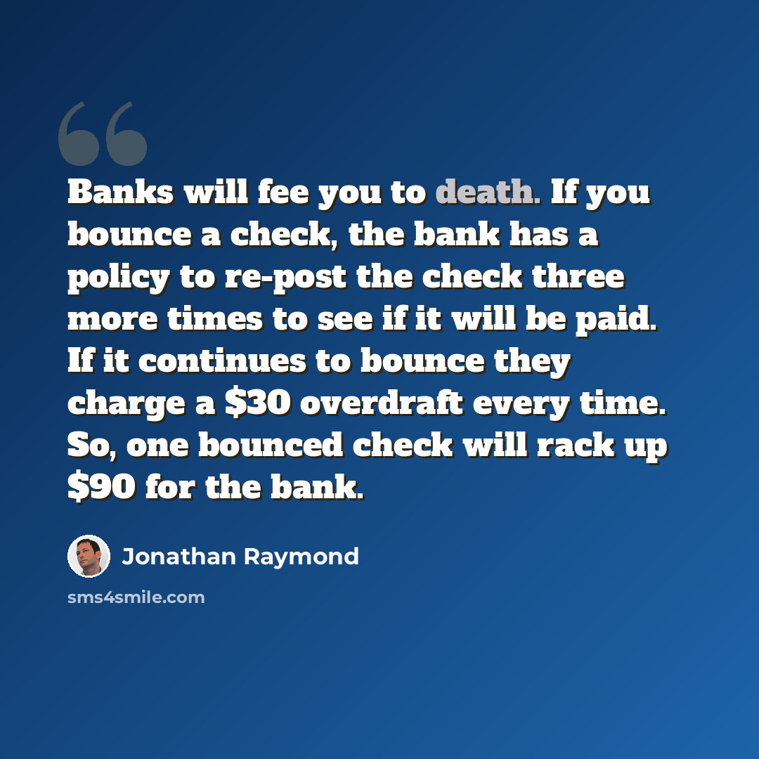 “Banks will fee you to death. If you bounce a check, the bank has a policy to re-post the check three more times to see if it will be paid. If it continues to bounce they charge a $30 overdraft every time. So, one bounced check will rack up $90 for the bank.” quote by Jonathan Raymond