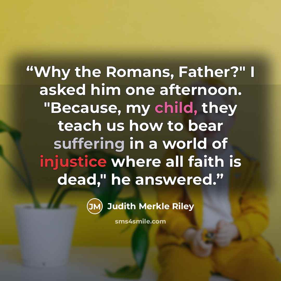 “Why the Romans, Father?" I asked him one afternoon. "Because, my child, they teach us how to bear suffering in a world of injustice where all faith is dead," he answered.” quote by Judith Merkle Riley