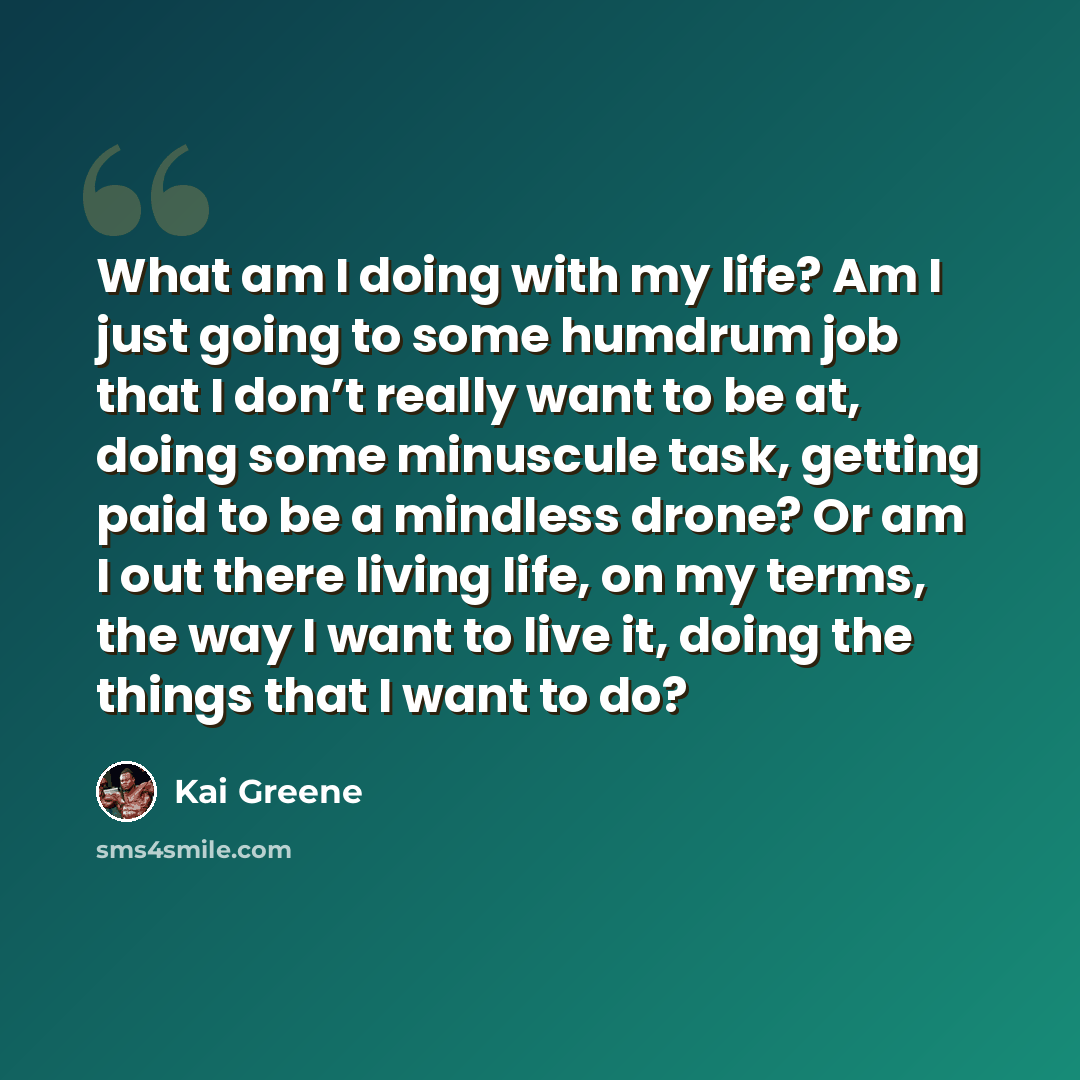 “What am I doing with my life? Am I just going to some humdrum job that I don’t really want to be at, doing some minuscule task, getting paid to be a mindless drone? Or am I out there living life, on my terms, the way I want to live it, doing the things that I want to do?” quote by Kai Greene