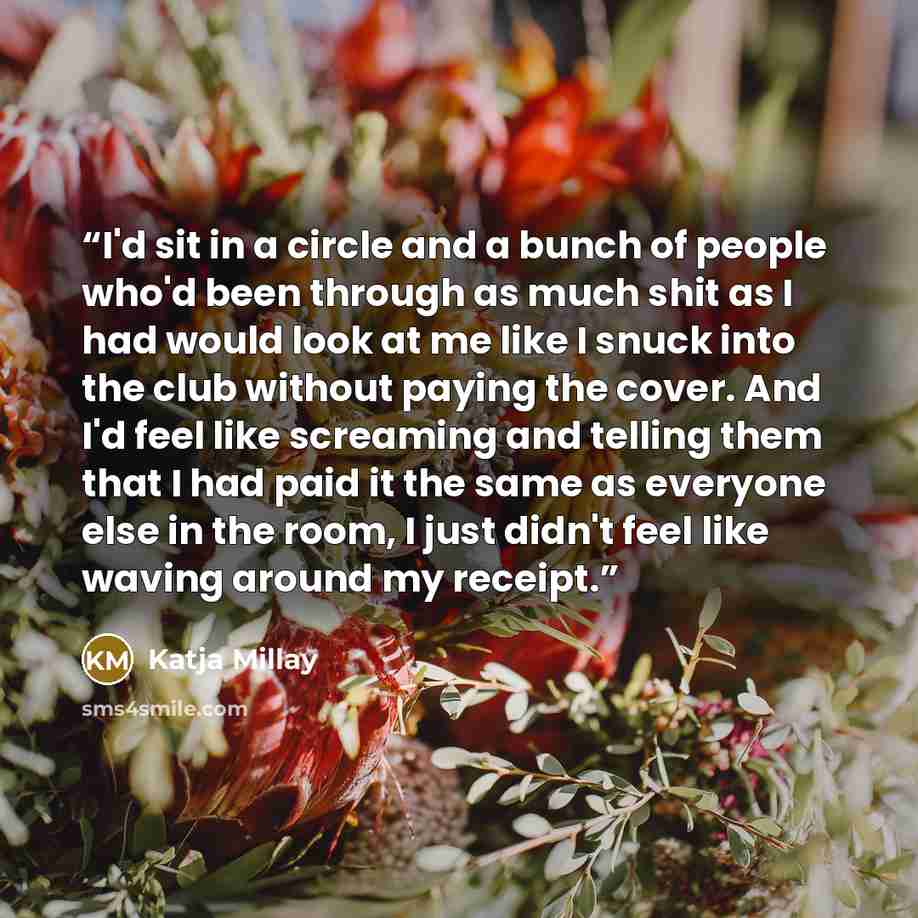 “I'd sit in a circle and a bunch of people who'd been through as much shit as I had would look at me like I snuck into the club without paying the cover. And I'd feel like screaming and telling them that I had paid it the same as everyone else in the room, I just didn't feel like waving around my…” quote by Katja Millay