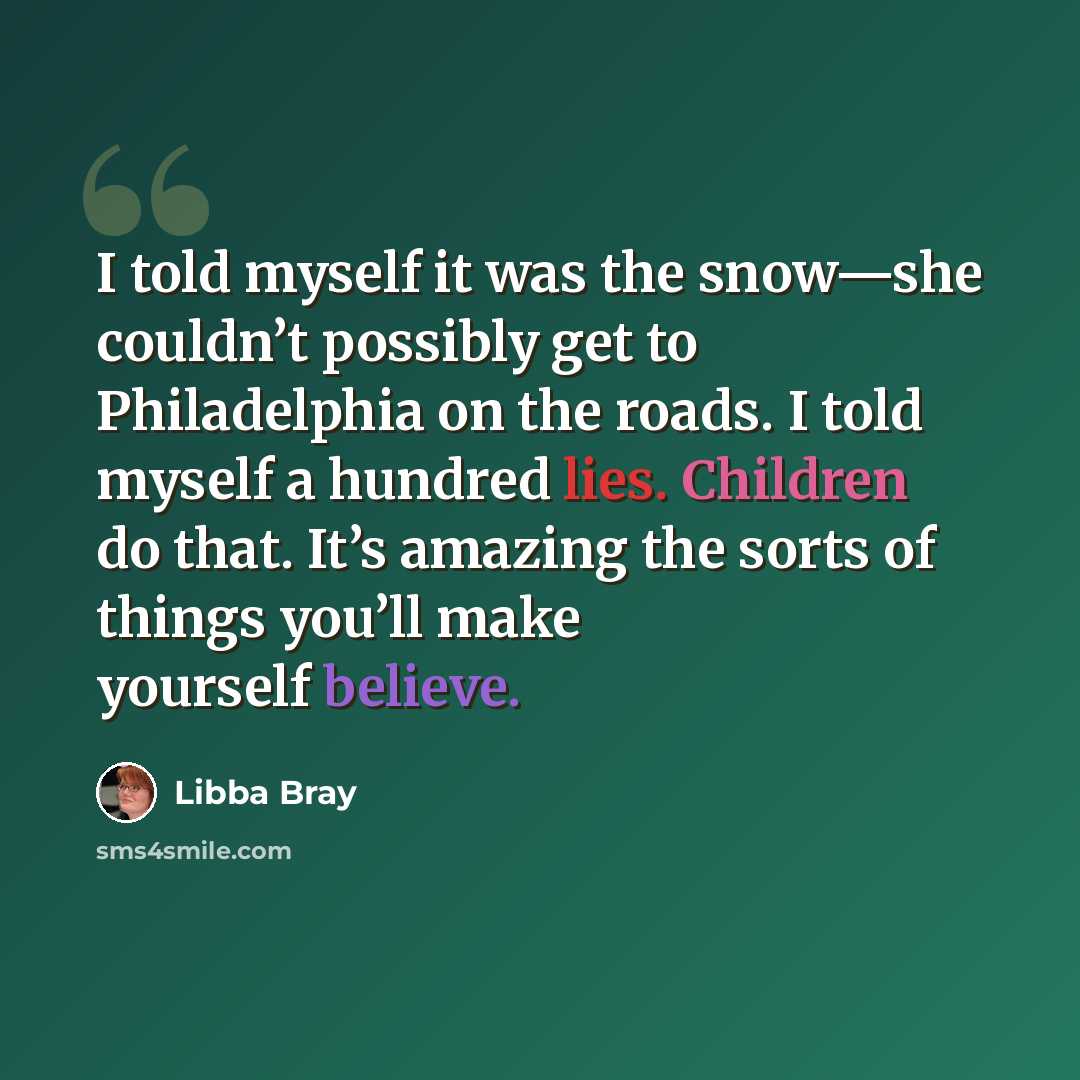 “I told myself it was the snow—she couldn’t possibly get to Philadelphia on the roads. I told myself a hundred lies. Children do that. It’s amazing the sorts of things you’ll make yourself believe.” quote by Libba Bray