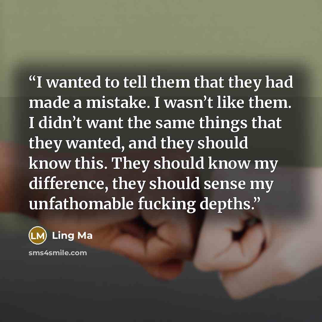 “I wanted to tell them that they had made a mistake. I wasn’t like them. I didn’t want the same things that they wanted, and they should know this. They should know my difference, they should sense my unfathomable fucking depths.” quote by Ling Ma