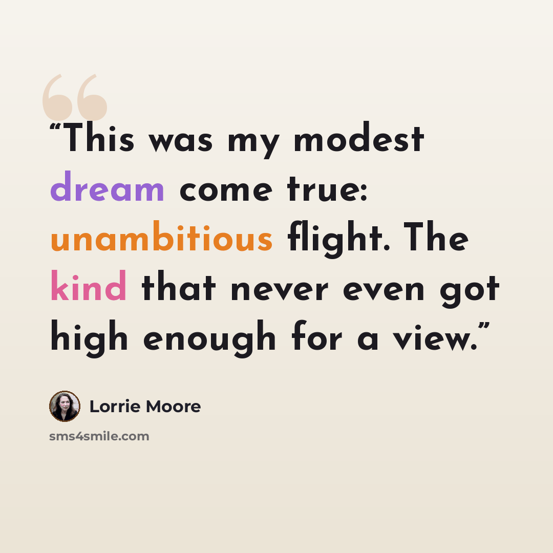 “This was my modest dream come true: unambitious flight. The kind that never even got high enough for a view.” quote by Lorrie Moore