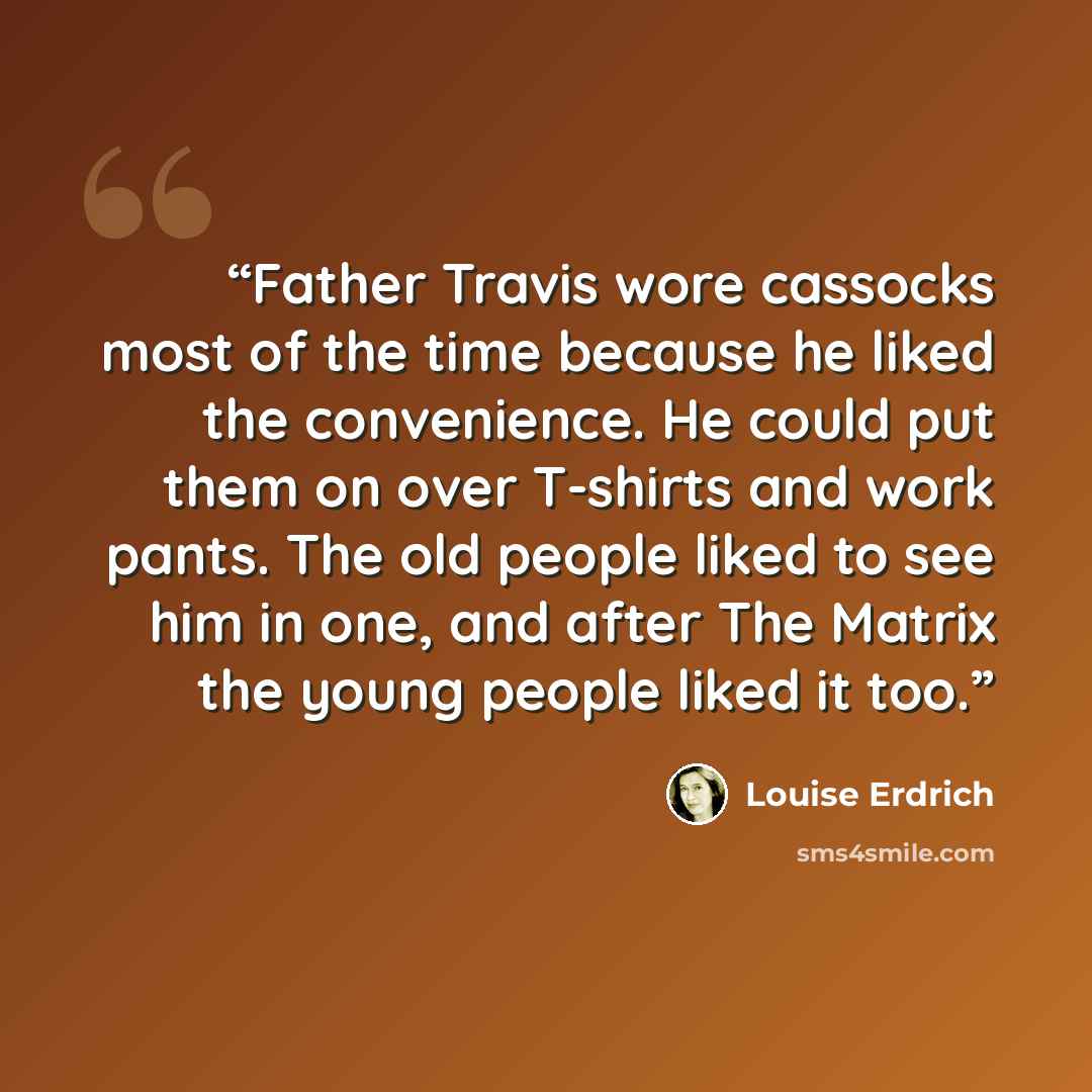“Father Travis wore cassocks most of the time because he liked the convenience. He could put them on over T-shirts and work pants. The old people liked to see him in one, and after The Matrix the young people liked it too.” quote by Louise Erdrich
