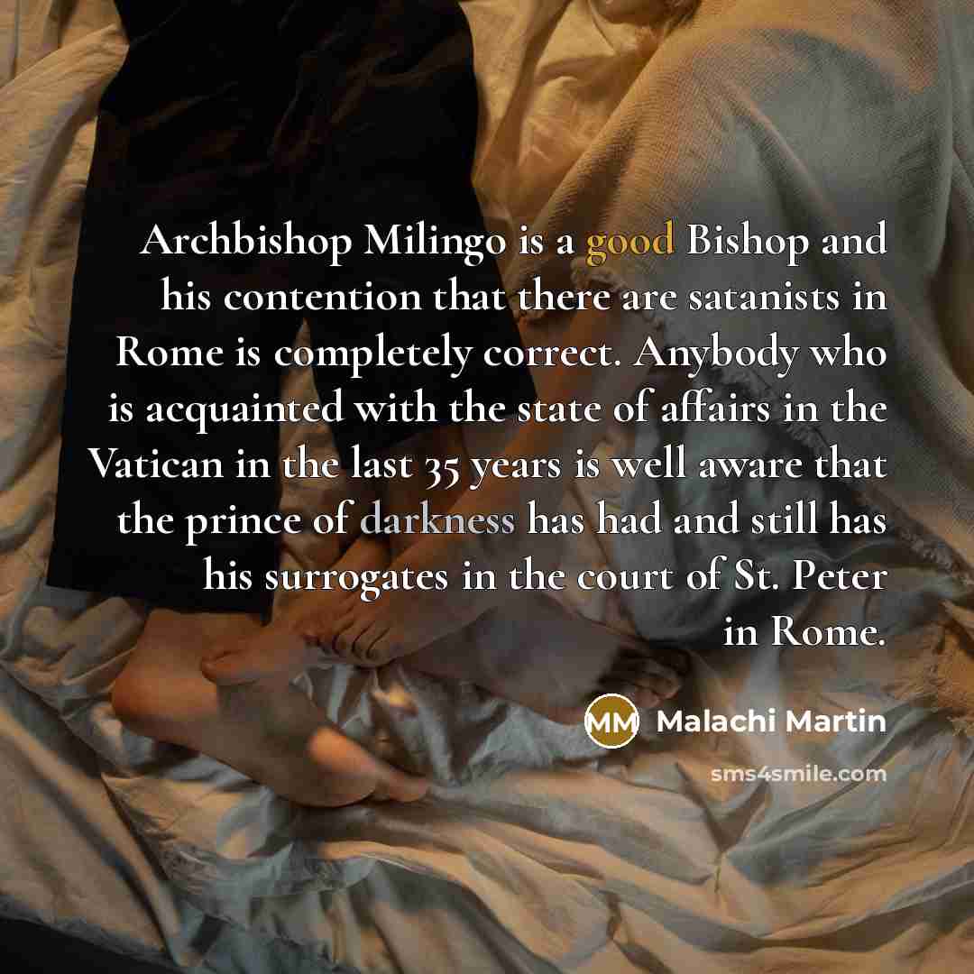 “Archbishop Milingo is a good Bishop and his contention that there are satanists in Rome is completely correct. Anybody who is acquainted with the state of affairs in the Vatican in the last 35 years is well aware that the prince of darkness has had and still has his surrogates in the court of St…” quote by Malachi Martin