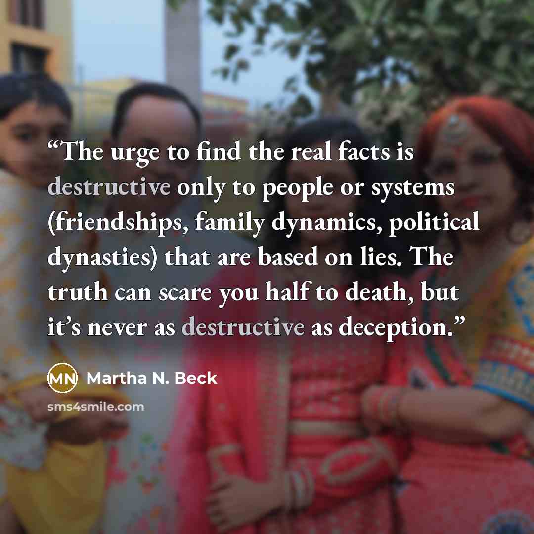 “The urge to find the real facts is destructive only to people or systems (friendships, family dynamics, political dynasties) that are based on lies. The truth can scare you half to death, but it’s never as destructive as deception.” quote by Martha N. Beck