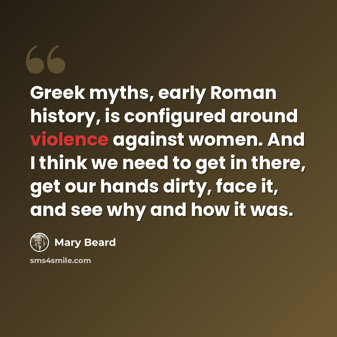 “Greek myths, early Roman history, is configured around violence against women. And I think we need to get in there, get our hands dirty, face it, and see why and how it was.” quote by Mary Beard