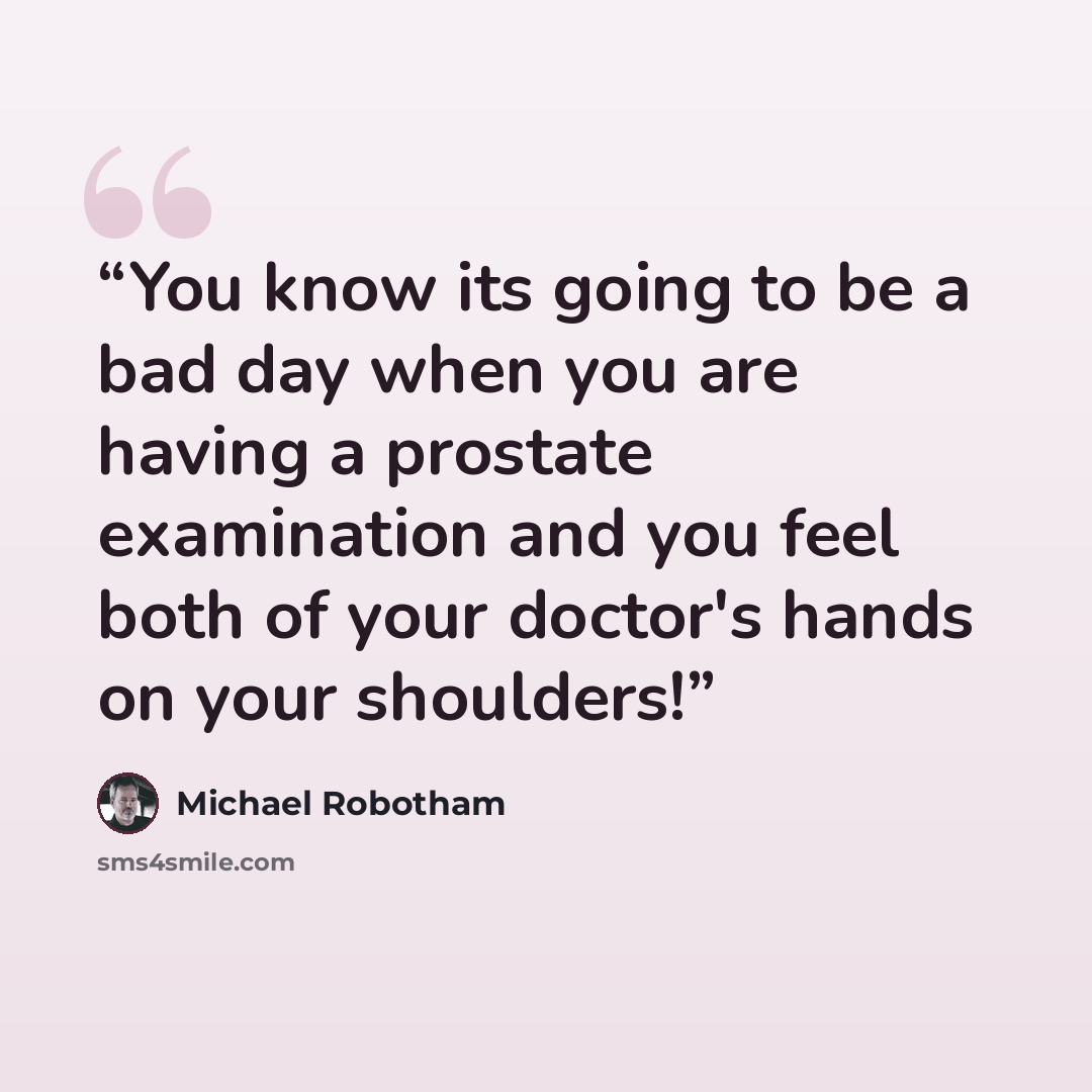 “You know its going to be a bad day when you are having a prostate examination and you feel both of your doctor's hands on your shoulders!” quote by Michael Robotham