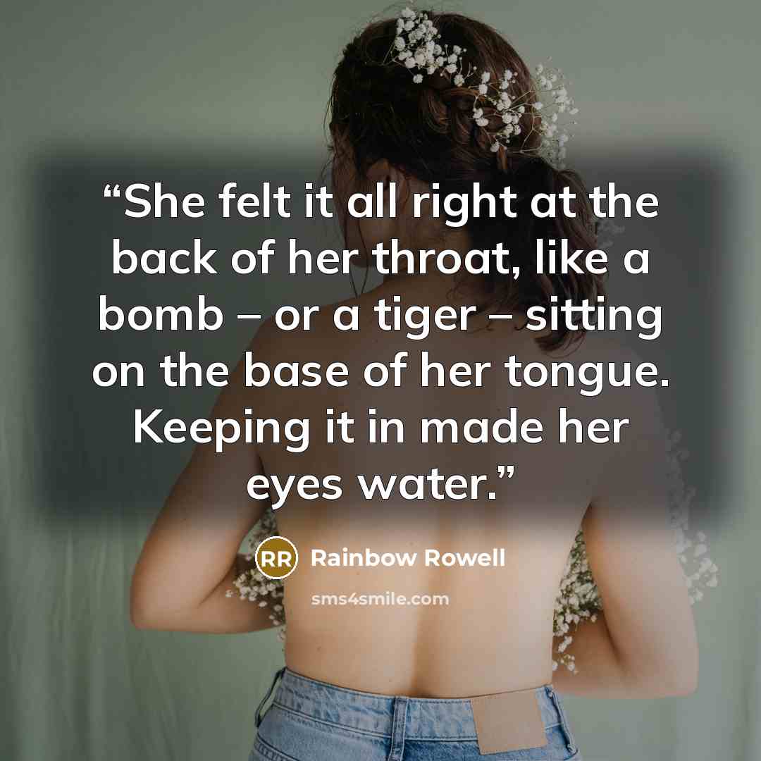 “She felt it all right at the back of her throat, like a bomb – or a tiger – sitting on the base of her tongue. Keeping it in made her eyes water.” quote by Rainbow Rowell