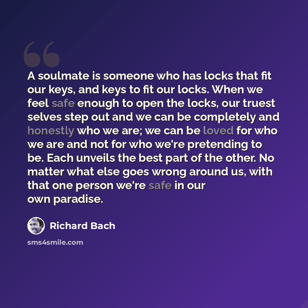 “A soulmate is someone who has locks that fit our keys, and keys to fit our locks. When we feel safe enough to open the locks, our truest selves step out and we can be completely and honestly who we are; we can be loved for who we are and not for who we're pretending to be. Each unveils the best…” quote by Richard Bach