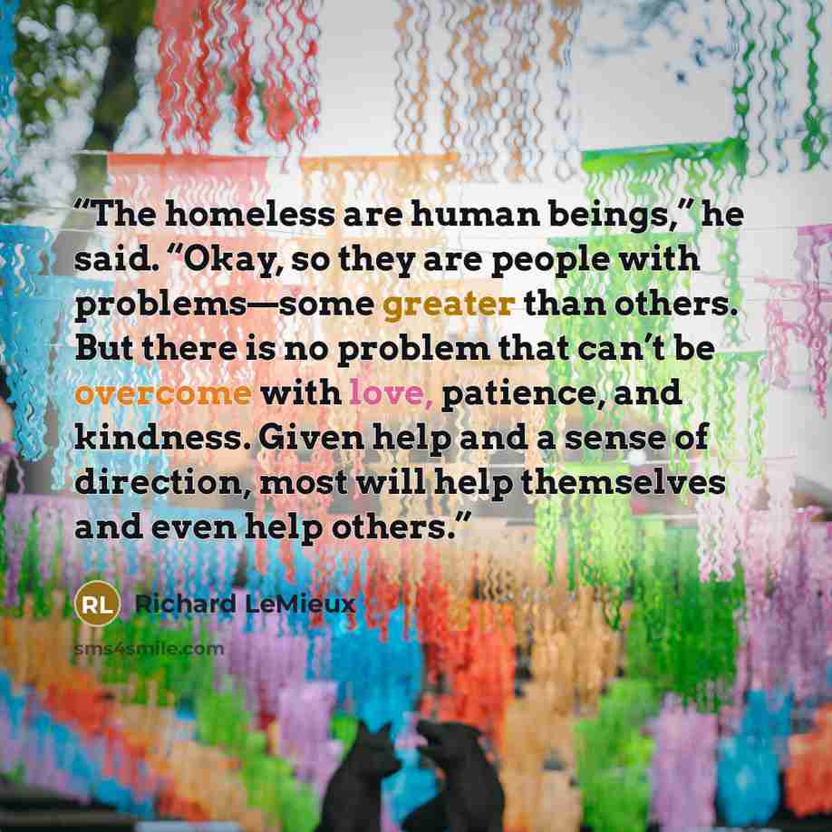 “The homeless are human beings,” he said. “Okay, so they are people with problems—some greater than others. But there is no problem that can’t be overcome with love, patience, and kindness. Given help and a sense of direction, most will help themselves and even help others.” quote by Richard LeMieux