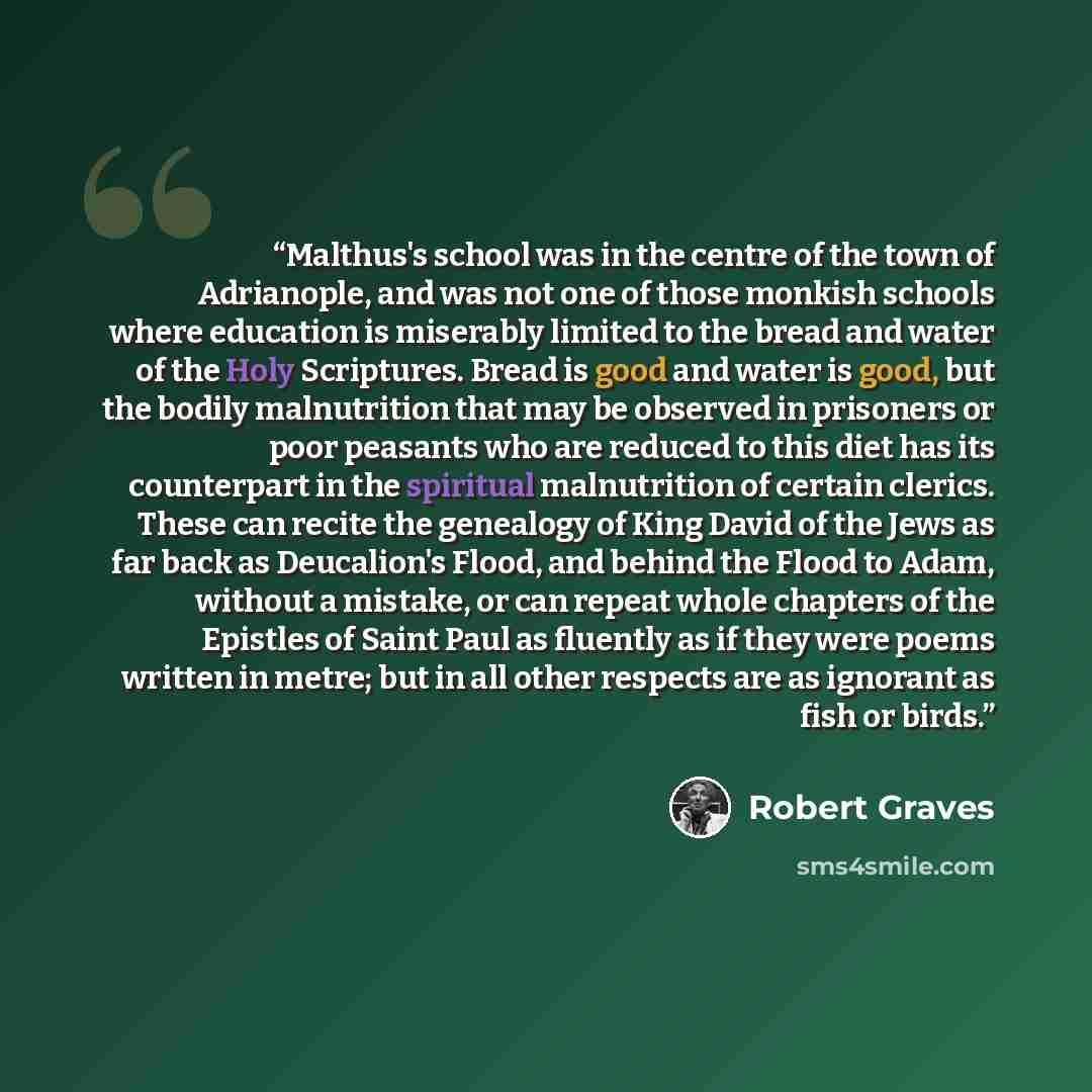 “Malthus's school was in the centre of the town of Adrianople, and was not one of those monkish schools where education is miserably limited to the bread and water of the Holy Scriptures. Bread is good and water is good, but the bodily malnutrition that may be observed in prisoners or poor peasants…” quote by Robert Graves