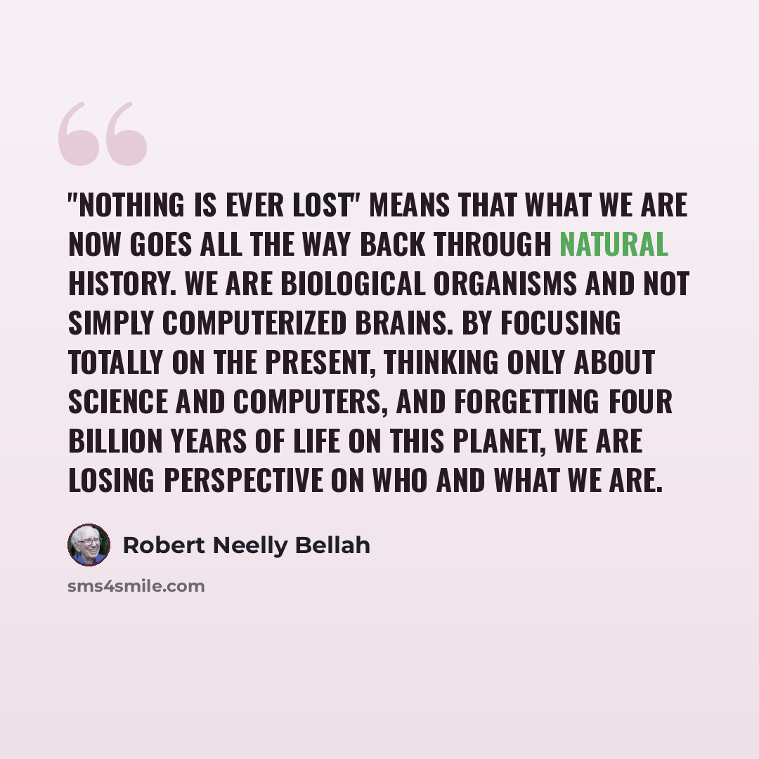 “"Nothing is ever lost" means that what we are now goes all the way back through natural history. We are biological organisms and not simply computerized brains. By focusing totally on the present, thinking only about science and computers, and forgetting four billion years of life on this planet…” quote by Robert Neelly Bellah