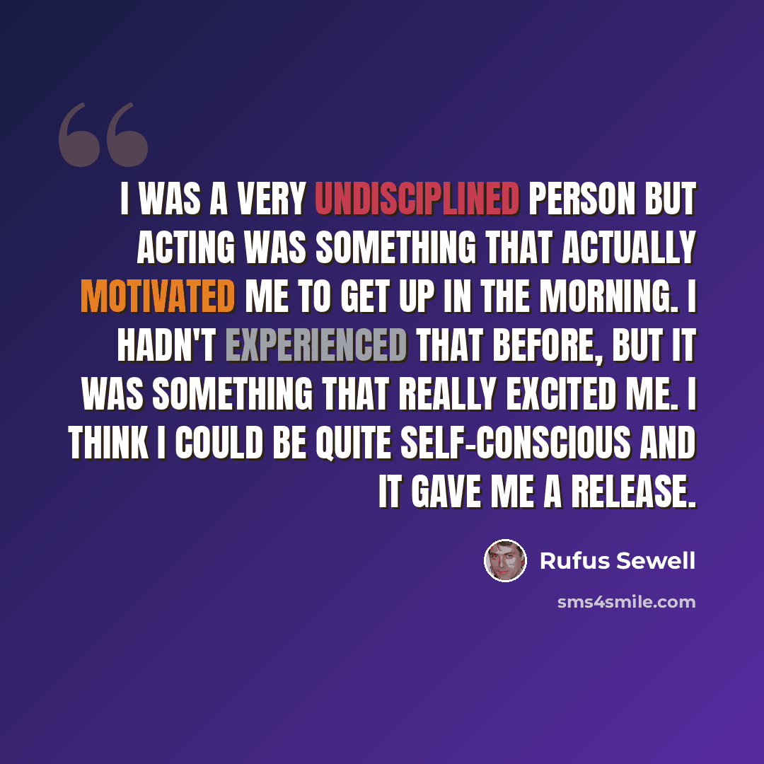“I was a very undisciplined person but acting was something that actually motivated me to get up in the morning. I hadn't experienced that before, but it was something that really excited me. I think I could be quite self-conscious and it gave me a release.” quote by Rufus Sewell