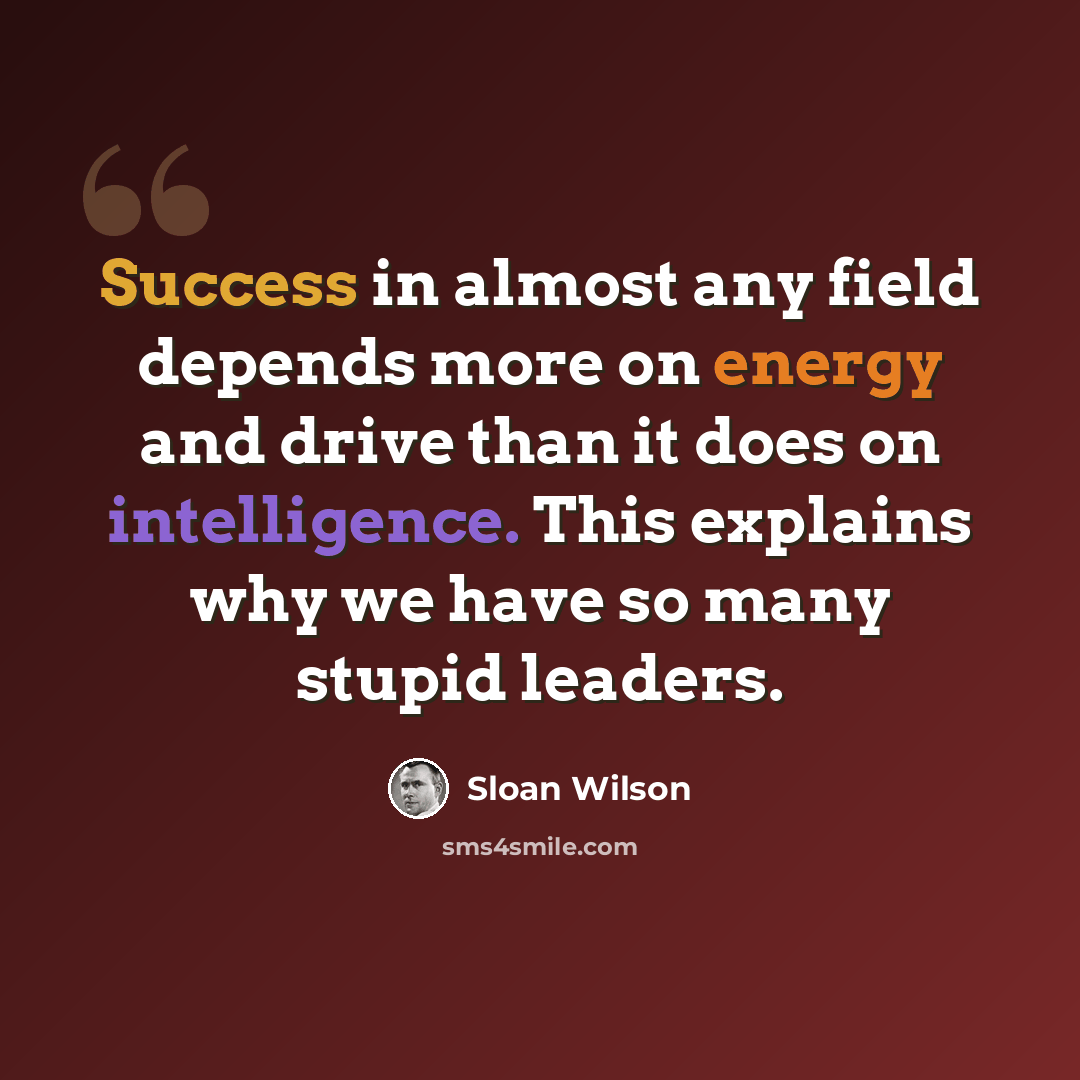 “Success in almost any field depends more on energy and drive than it does on intelligence. This explains why we have so many stupid leaders.” quote by Sloan Wilson