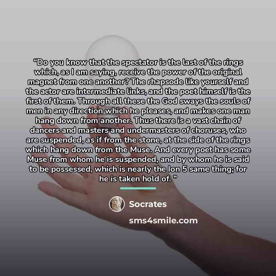 “Do you know that the spectator is the last of the rings which, as I am saying, receive the power of the original magnet from one another? The rhapsode like yourself and the actor are intermediate links, and the poet himself is the first of them. Through all these the God sways the souls of men in…” quote by Socrates