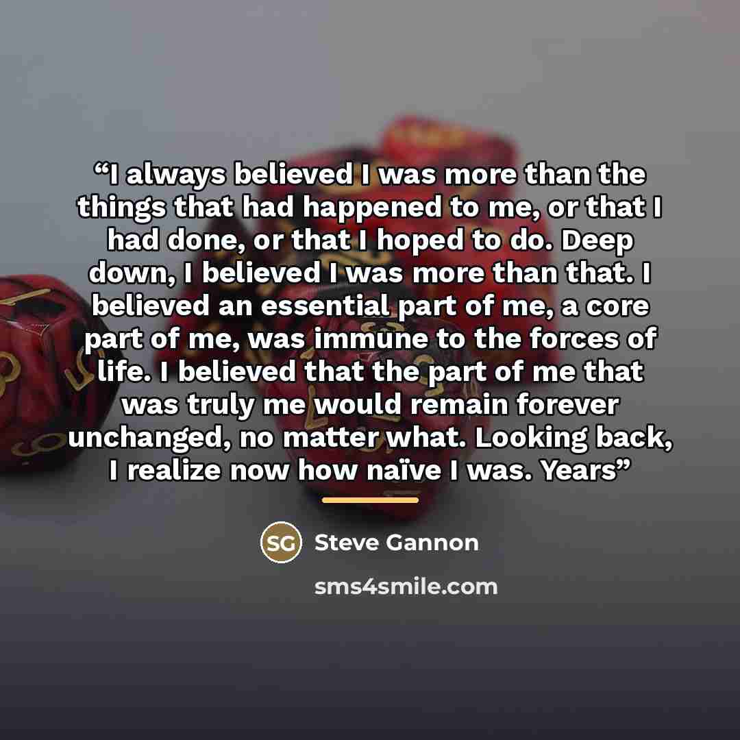 “I always believed I was more than the things that had happened to me, or that I had done, or that I hoped to do. Deep down, I believed I was more than that. I believed an essential part of me, a core part of me, was immune to the forces of life. I believed that the part of me that was truly me…” quote by Steve Gannon