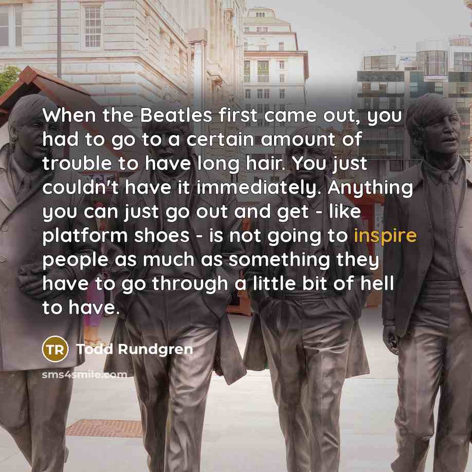 “When the Beatles first came out, you had to go to a certain amount of trouble to have long hair. You just couldn't have it immediately. Anything you can just go out and get - like platform shoes - is not going to inspire people as much as something they have to go through a little bit of hell to…” quote by Todd Rundgren