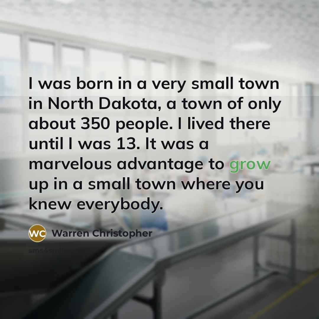 “I was born in a very small town in North Dakota, a town of only about 350 people. I lived there until I was 13. It was a marvelous advantage to grow up in a small town where you knew everybody.” quote by Warren Christopher