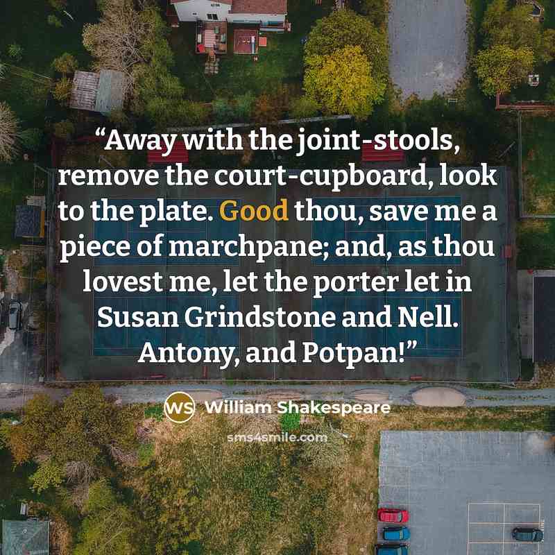 “Away with the joint-stools, remove the court-cupboard, look to the plate. Good thou, save me a piece of marchpane; and, as thou lovest me, let the porter let in Susan Grindstone and Nell. Antony, and Potpan!” quote by William Shakespeare